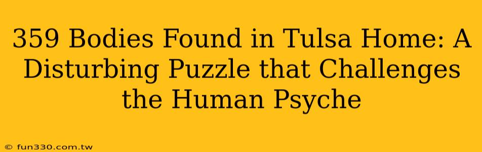 359 Bodies Found in Tulsa Home: A Disturbing Puzzle that Challenges the Human Psyche