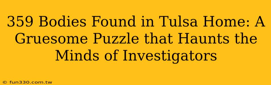 359 Bodies Found in Tulsa Home: A Gruesome Puzzle that Haunts the Minds of Investigators