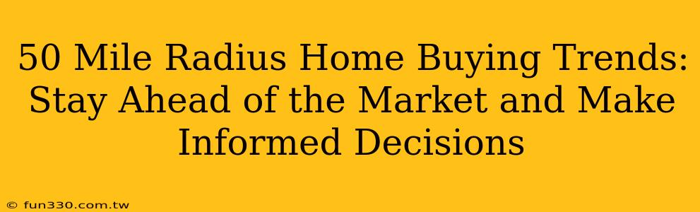 50 Mile Radius Home Buying Trends: Stay Ahead of the Market and Make Informed Decisions