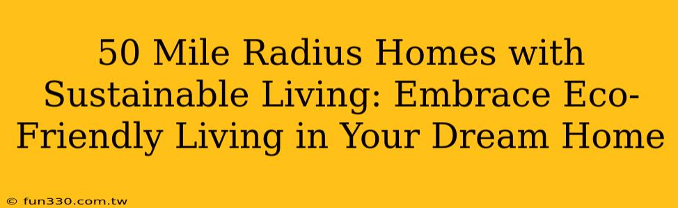 50 Mile Radius Homes with Sustainable Living: Embrace Eco-Friendly Living in Your Dream Home