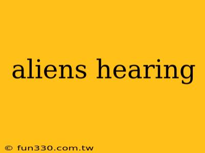 aliens hearing