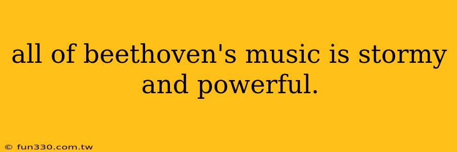 all of beethoven's music is stormy and powerful.