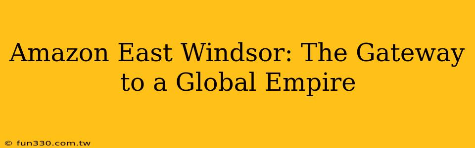 Amazon East Windsor: The Gateway to a Global Empire