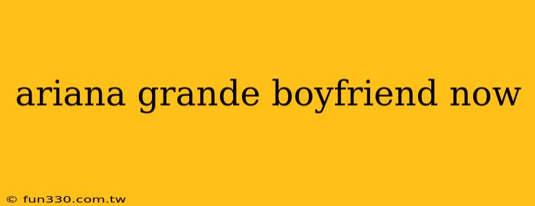 ariana grande boyfriend now