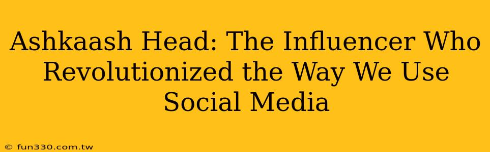 Ashkaash Head: The Influencer Who Revolutionized the Way We Use Social Media