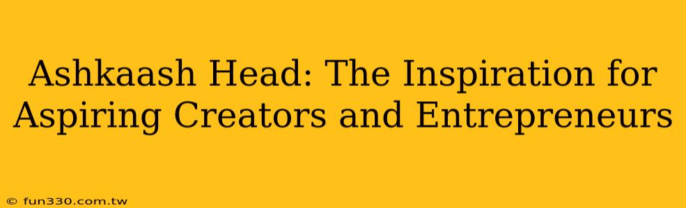 Ashkaash Head: The Inspiration for Aspiring Creators and Entrepreneurs