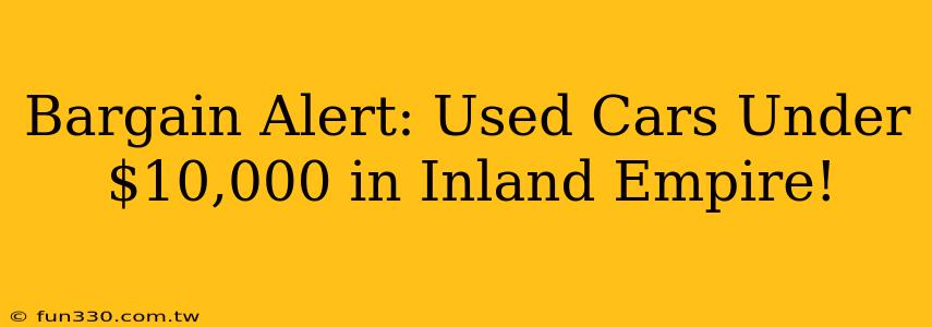 Bargain Alert: Used Cars Under $10,000 in Inland Empire!