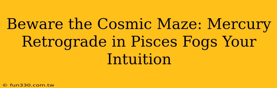 Beware the Cosmic Maze: Mercury Retrograde in Pisces Fogs Your Intuition