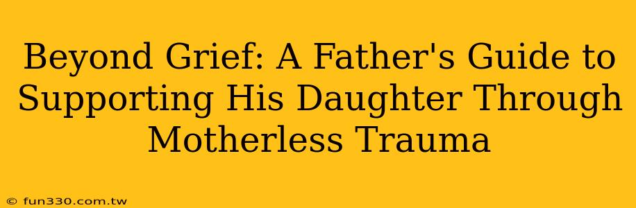 Beyond Grief: A Father's Guide to Supporting His Daughter Through Motherless Trauma