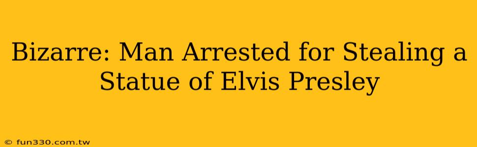 Bizarre: Man Arrested for Stealing a Statue of Elvis Presley