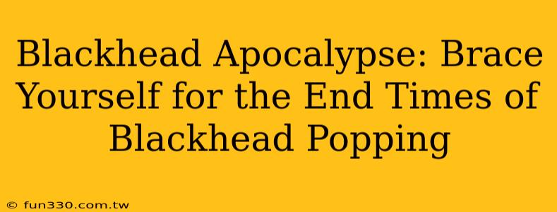 Blackhead Apocalypse: Brace Yourself for the End Times of Blackhead Popping