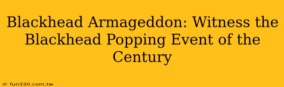 Blackhead Armageddon: Witness the Blackhead Popping Event of the Century