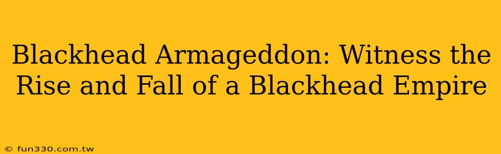 Blackhead Armageddon: Witness the Rise and Fall of a Blackhead Empire