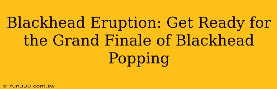 Blackhead Eruption: Get Ready for the Grand Finale of Blackhead Popping