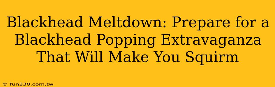 Blackhead Meltdown: Prepare for a Blackhead Popping Extravaganza That Will Make You Squirm