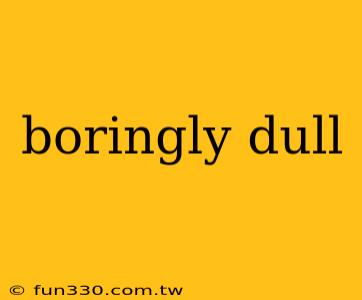 boringly dull