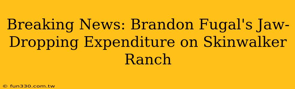 Breaking News: Brandon Fugal's Jaw-Dropping Expenditure on Skinwalker Ranch