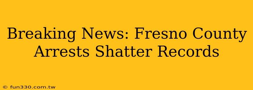 Breaking News: Fresno County Arrests Shatter Records