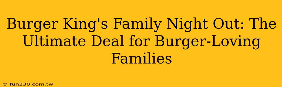 Burger King's Family Night Out: The Ultimate Deal for Burger-Loving Families