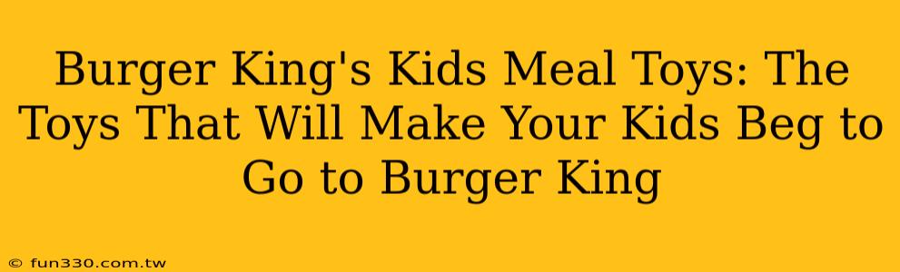 Burger King's Kids Meal Toys: The Toys That Will Make Your Kids Beg to Go to Burger King