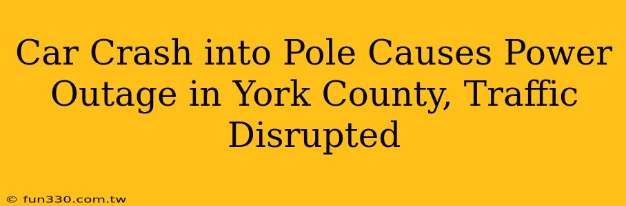 Car Crash into Pole Causes Power Outage in York County, Traffic Disrupted