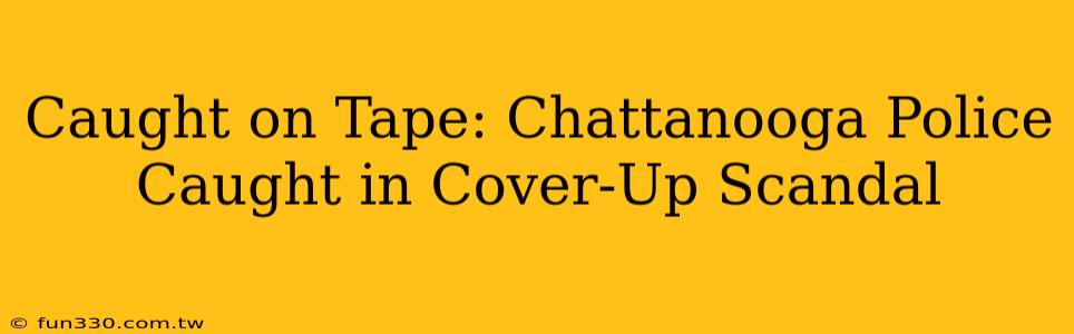 Caught on Tape: Chattanooga Police Caught in Cover-Up Scandal