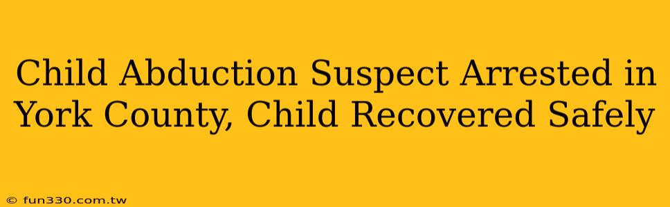 Child Abduction Suspect Arrested in York County, Child Recovered Safely