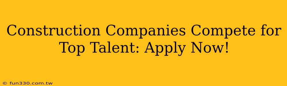 Construction Companies Compete for Top Talent: Apply Now!