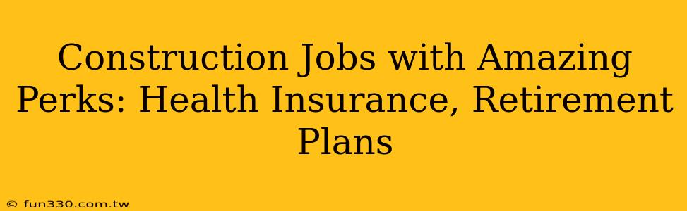 Construction Jobs with Amazing Perks: Health Insurance, Retirement Plans