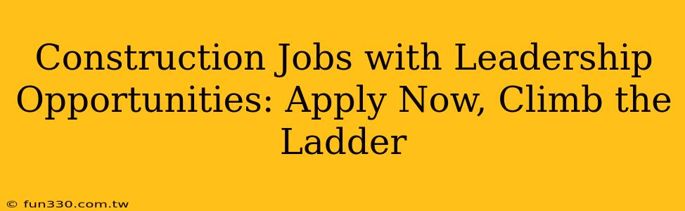 Construction Jobs with Leadership Opportunities: Apply Now, Climb the Ladder