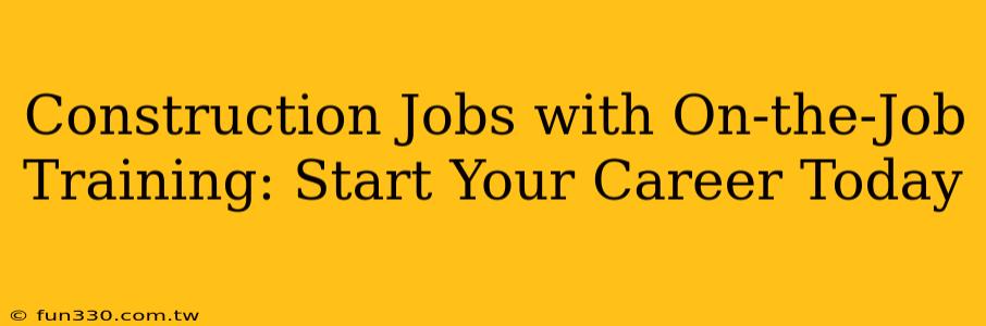 Construction Jobs with On-the-Job Training: Start Your Career Today