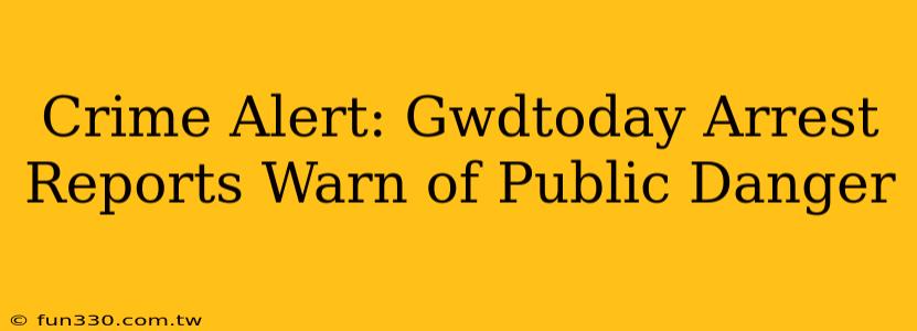 Crime Alert: Gwdtoday Arrest Reports Warn of Public Danger