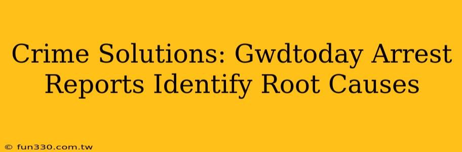 Crime Solutions: Gwdtoday Arrest Reports Identify Root Causes