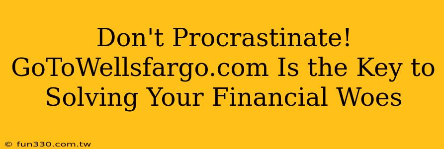 Don't Procrastinate! GoToWellsfargo.com Is the Key to Solving Your Financial Woes