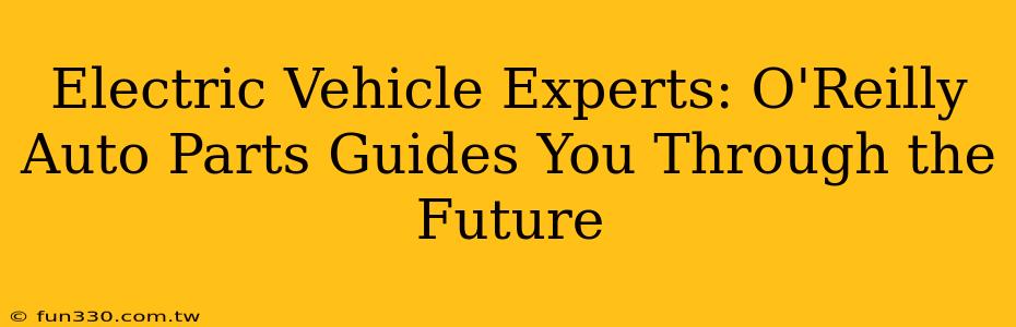 Electric Vehicle Experts: O'Reilly Auto Parts Guides You Through the Future