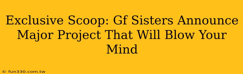 Exclusive Scoop: Gf Sisters Announce Major Project That Will Blow Your Mind