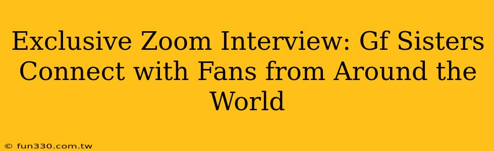 Exclusive Zoom Interview: Gf Sisters Connect with Fans from Around the World