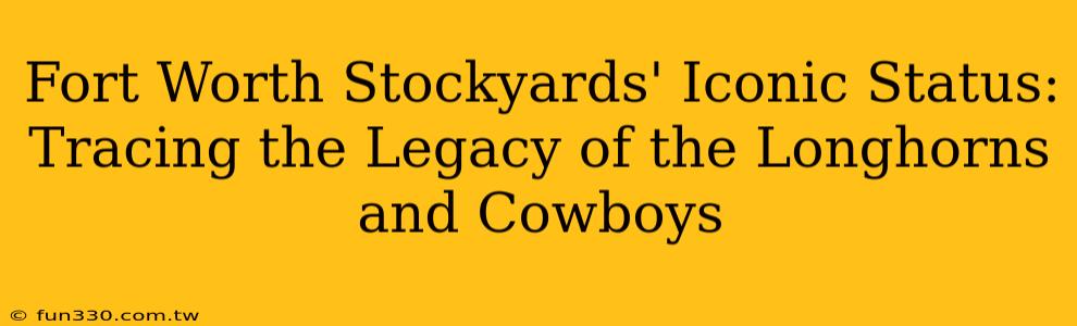 Fort Worth Stockyards' Iconic Status: Tracing the Legacy of the Longhorns and Cowboys