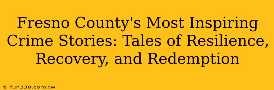 Fresno County's Most Inspiring Crime Stories: Tales of Resilience, Recovery, and Redemption