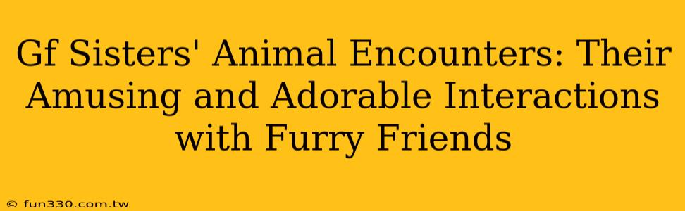 Gf Sisters' Animal Encounters: Their Amusing and Adorable Interactions with Furry Friends