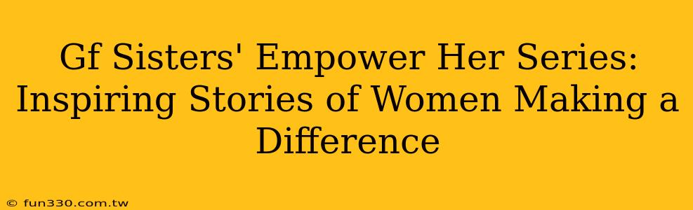 Gf Sisters' Empower Her Series: Inspiring Stories of Women Making a Difference