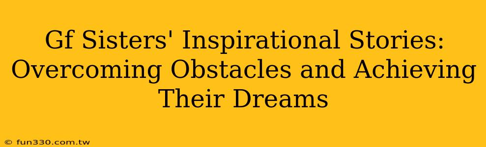 Gf Sisters' Inspirational Stories: Overcoming Obstacles and Achieving Their Dreams