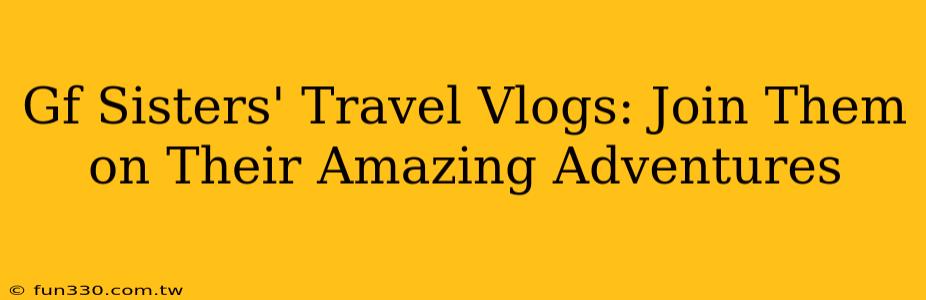 Gf Sisters' Travel Vlogs: Join Them on Their Amazing Adventures