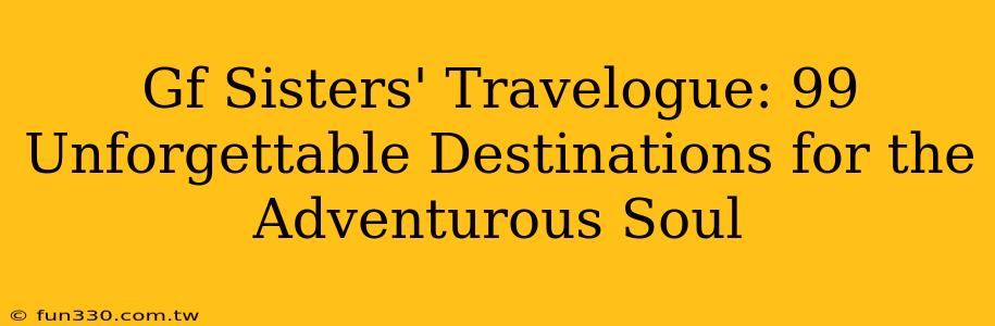 Gf Sisters' Travelogue: 99 Unforgettable Destinations for the Adventurous Soul