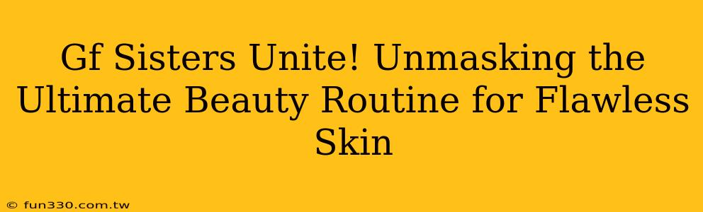 Gf Sisters Unite! Unmasking the Ultimate Beauty Routine for Flawless Skin