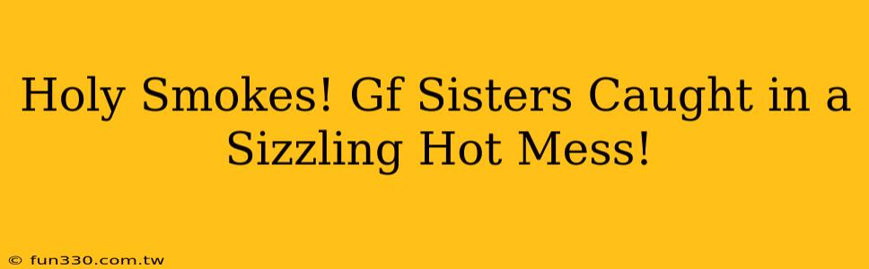 Holy Smokes! Gf Sisters Caught in a Sizzling Hot Mess!