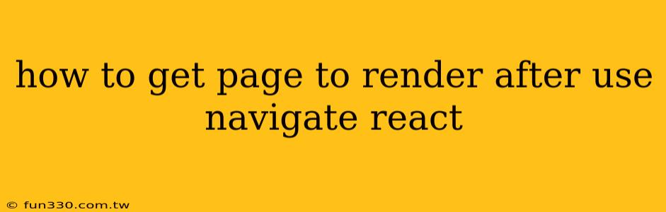 how to get page to render after use navigate react