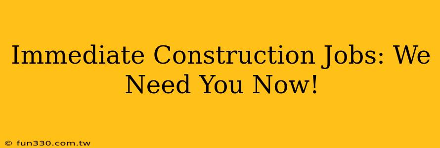 Immediate Construction Jobs: We Need You Now!