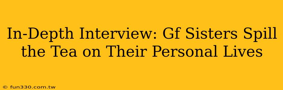 In-Depth Interview: Gf Sisters Spill the Tea on Their Personal Lives