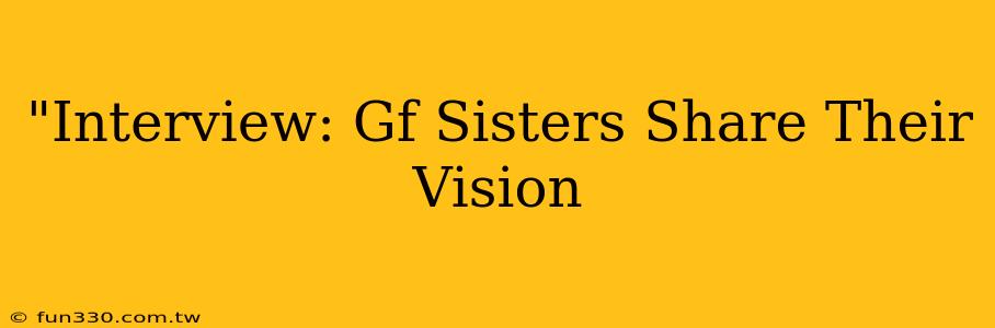 "Interview: Gf Sisters Share Their Vision